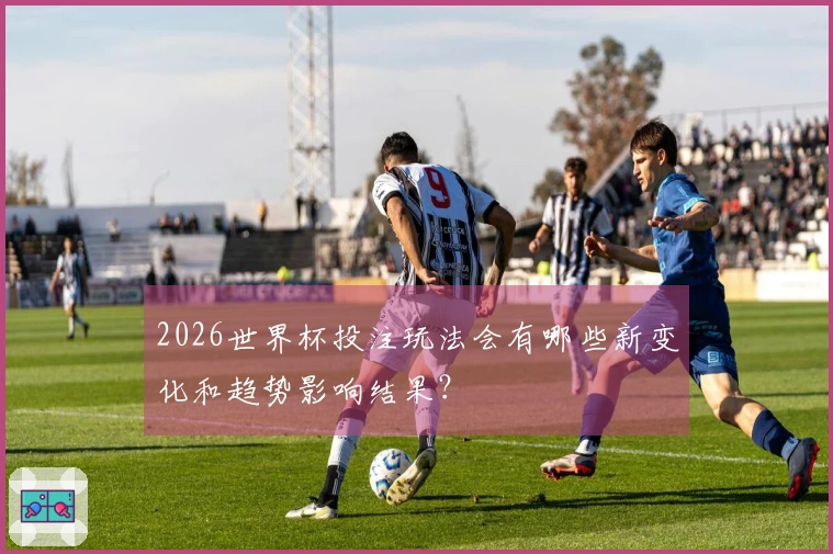 2026世界杯投注玩法会有哪些新变化和趋势影响结果？